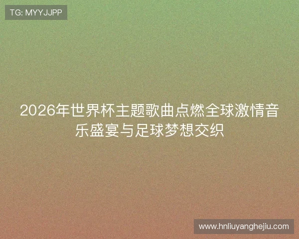 2026年世界杯主题歌曲点燃全球激情音乐盛宴与足球梦想交织